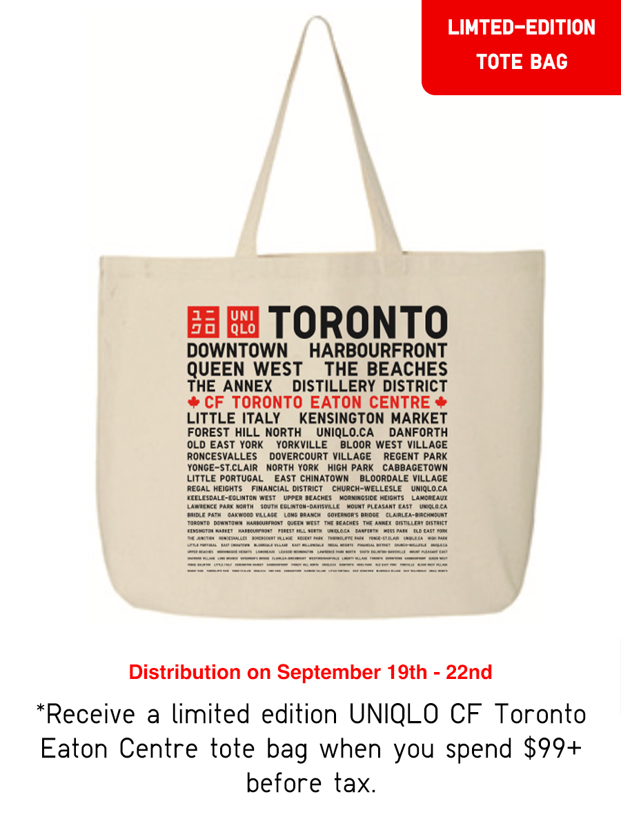 Receive a limited edition UNIQLO CF Toronto Eaton Centre tote bag when you spend $99+ before tax. While supplies last. Not for sale. Limited to 1 item per purchase.