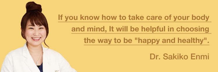 Taking good care of your own mind and body gives you the power to choose health and happiness.
Dr. Sakiko Enmi