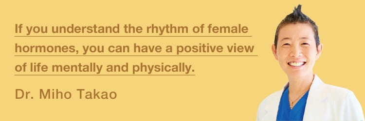 Knowing the rhythms of female hormones will help you stay positive in mind and body.
Dr. Miho Takao