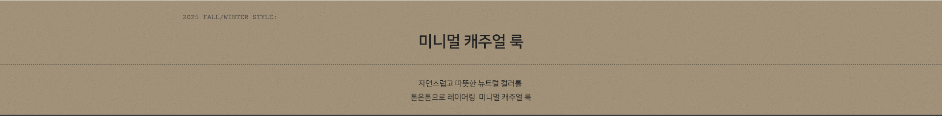 2025 AUTUMN STYLE: 미니멀 캐주얼 룩. 자연스럽고 따뜻한 뉴트럴 컬러를 톤온톤으로 레이어링  미니멀 캐주얼 룩
